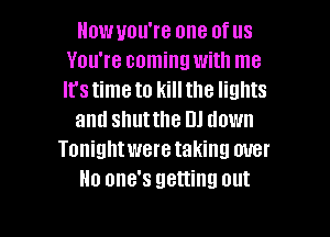 Howuou're one of us
You're coming with me
It's time to kill the lights

and shutthe DJ down

Tonightwere taking over
No one's getting out

g