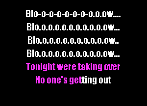 BIo-o-o-o-o-o-o-o.o.ow....
Blo.o.o.o.o.o.o.o.o.o.ow...
BI0.0.0.0.o.0.0.o.o.o.ow..
Blo.o.o.o.0.0.0.0.o.o.ow...
Tonight were taking over
No one's getting out

g