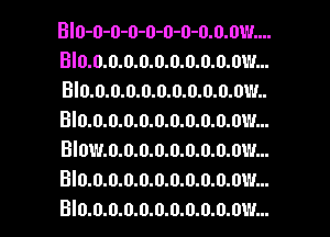 BIO-0-0-0-0-0-0-0.0.0W....
BI0.0.0.D.0.0.0.0.0.0.0W...
BI0.0.0.0.0.0.0.0.0.0.0W..
BI0.0.0.0.0.0.0.0.0.0.0W...
BIOW.0.0.0.0.0.0.0.0.0W...
BI0.0.0.0.0.0.0.0.0.0.0W...
BI0.0.0.0.0.0.0.0.0.0.01'!...