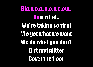 Blo.o.o.o..o.o.o.o.ow..
Howwhat.
We're taking control

We getwhatwe want
We do whatuou tlon't
Dirtand glitter
Gouerthefloor