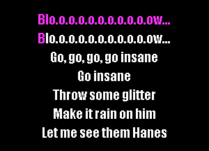 Blo.o.0.o.o.0.0.0.0.0.0w...
Blo.0.0.0.o.c.o.o.o.o.ow...
6030,90,!!!) insane

Go insane
Throw some glitter
Make itrain on him

letme seethem Hanes