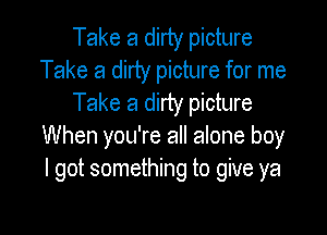 Take a dirty picture
Take a dirty picture for me
Take a dirty picture

When you're all alone boy
I got something to give ya