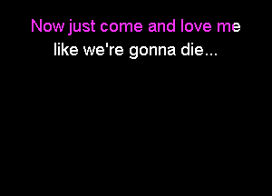 Nowjust come and love me
like we're gonna die...