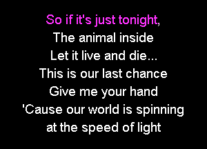 So if it's just tonight,
The animal inside
Let it live and die...
This is our last chance
Give me your hand
'Cause our world is spinning

at the speed of light I
