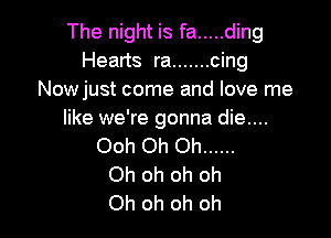 The night is fa ..... ding
Hearts ra ....... cing
Nowjust come and love me
like we're gonna die....

Ooh Oh Oh ......
Oh oh oh oh
Oh oh oh oh