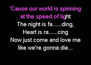 'Cause our world is spinning
at the speed of light
The night is fa ...... ding,
Heart is ra ...... cing
Nowjust come and love me
like we're gonna die...

g