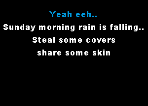 Yeah eeh..
Sunday morning rain is falling..
Steal some covers

share some skin
