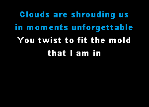 Clouds are shrouding us
in moments unforgettable
You twist to fit the mold

that I am in