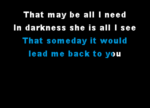 That may be all I need
In darkness she is all I see
That someday it would

lead me back to you