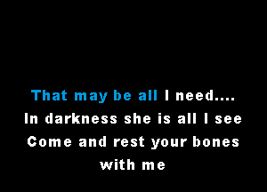 That may be all I need....

In darkness she is all I see

Come and rest your bones
with me