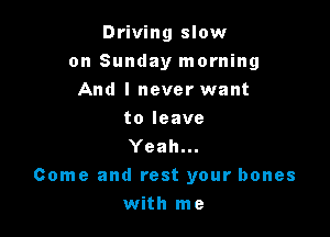 Driving slow

on Sunday morning
And I never want
toleave
Yeah...
Come and rest your bones
with me