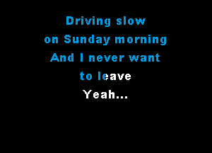 Driving slow

on Sunday morning

And I never want
toleave
Yeah...