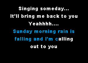 Singing someday...
It'll bring me back to you
Yeahhhh....

Sunday morning rain is
falling and I'm calling
out to you