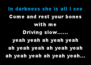 In darkness she is all I see
Come and rest your bones
with me
Driving slow ......
yeah yeah ah yeah yeah
ah yeah yeah ah yeah yeah
ah yeah yeah ah yeah yeah...
