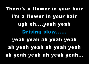 There's a flower in your hair
i'm a flower in your hair
ugh oh....yeah yeah
Driving slow ......
yeah yeah ah yeah yeah
ah yeah yeah ah yeah yeah
ah yeah yeah ah yeah yeah...