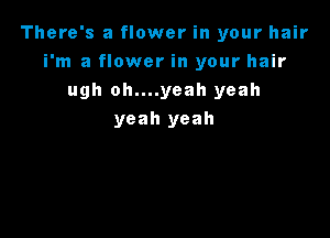 There's a flower in your hair
i'm a flower in your hair
ugh oh....yeah yeah

yeah yeah