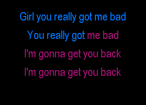 Girl you really got me bad
You really got me bad

I'm gonna get you back

I'm gonna get you back