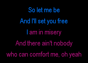 So let me be
And I'll set you free
I am in misery
And there ain't nobody

who can comfort me, oh yeah
