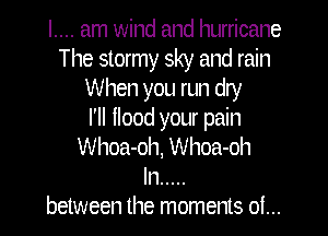 I.... am wind and hurricane
The stormy sky and rain
When you run dry

I'll flood your pain
Whoa-oh, Whoa-oh
In .....
between the moments oi...