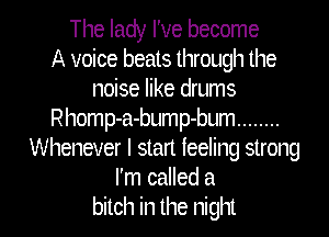 The lady I've become
A voice beats through the
noise like drums
Rhomp-a-bump-bum ........
Whenever I start feeling strong
I'm called a
bitch in the night