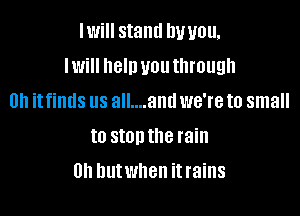 IWiII stand DUUOU,

IWi he'll UOUIIII'OUQII

Uh itfimls us all....antl we're to small
to stonthe rain
0h butwhen itrains