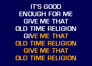IT'S GOOD
ENOUGH FOR ME
GIVE ME THAT
OLD TIME RELIGION
GIVE ME THAT
OLD TIME RELIGION
GIVE ME THAT

OLD TIME RELIGION l