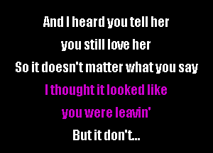 and I heartl you tell her
you still love her
So it doesn't matter whatuou say

lthought it looked like
you were Ieauin'
Butittlon't...