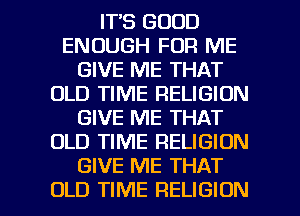 IT'S GOOD
ENOUGH FOR ME
GIVE ME THAT
OLD TIME RELIGION
GIVE ME THAT
OLD TIME RELIGION
GIVE ME THAT

OLD TIME RELIGION l