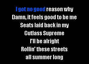 lgotno good reason why
Damn, itfeels good to be me
Seats laid hackin mu

Cutlass Supreme
I'll be alright
Rollin'these streets
all summer long