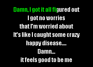 Damn.l got it all figured out
I got no worries
that I'm worried about

It's like I caught some crazy
nanny disease....
Damn...
itfeels good to be me