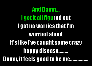 11nd Damn...
lgotit allfigured out
I got no worries that I'm
worried about
It's like I've caught some crazy
nanny disease ........
Damn. it feels 90!!!! to be me ...............