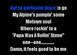 Got no particular place to go
My Alpine's numnin' some
Motown soul
Where rockin' to a
'Pana Was A Hollin' Stone
one-one .............
Damn. itfeels good to be me