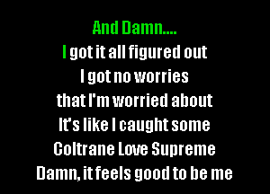 11ml Damn...
lgotitallfigureu out
Igotno worries
that I'm worried about
It's like I caught some
Coltrane love Supreme
Damn. itfeels good to be me