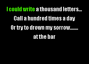 I could write a thousand letters...
Call a hundred times a day
Or try to drown mu sorrow .......

attne har
