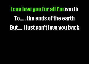 I can love you for all I'm worth
To ..... the ends 0fthe earth
But... Iiust can't love you back