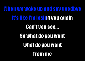 When we wake un and say goodbye
it's like I'm losing you again
Gan'tvou see...

So what do you want
what do you want
from me