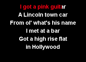 I got a pink guitar
A Lincoln town car
From ol' what's his name

I met at a bar
Got a high rise flat
in Hollywood