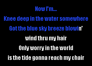 Howl'm...

Knee deep ill the water somewhere
Got the blue SKI! DIGBZG hlowin'
wind thfll my hair
UIIIUWBIWHI the world
is the tide gonna reach my chair