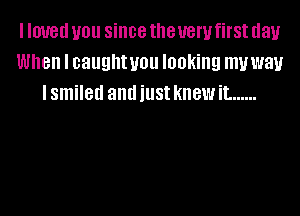 I IOUGII you since the 1!er first day
When I caughtuou looking muway
lsmiled andiust kIIBWiL ......