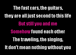 The fast cars, the guitars,
they are all just second to this life
But Still you and me
Somehowfound each other
The traveling, the singing,

It dOII't mean nothing without you