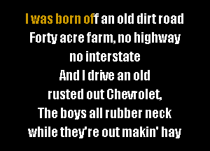 Iwas horn Off an Old (lift road
FOI'W acre farm, no highway
no interstate
and I drive an old
rusted Ollt Ghemolet,
Th8 DOUS all runner 80k
while they're out makin' hay