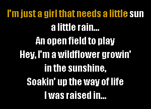 I'm just a girl that needs a little Sllll
a little rain...
all open field to play
81!, I'm a wildflower growin'
ill the SllllSllille,
Soakin' III) the way 0f life
lwas raised in...