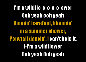 I'm a wildflo-o-o-o-o-ower
00h yeah oolweah
Hunnin' barefoot. Illoomin'
in a summer shower.
Ponytail dancin'J can't help it.
l-l'm awildflower
00h yeah Oohueah
