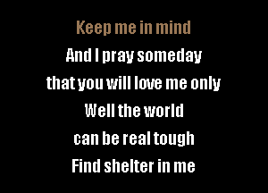Keep me in mind
And I may someday
tllatyou will love me only

Wellthe world
can he realtough
Find shelter in me