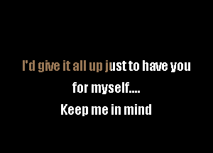 I'd give it all un iustto have you

for myself....
Keen me in mind