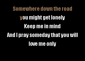 Somewhere down the road
you mightgetlonely
Keen me in mind

and I pray somedauthatuou will
love me only