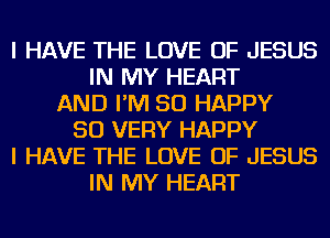 I HAVE THE LOVE OF JESUS
IN MY HEART
AND I'M SO HAPPY
SO VERY HAPPY
I HAVE THE LOVE OF JESUS
IN MY HEART