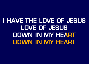I HAVE THE LOVE OF JESUS
LOVE OF JESUS
DOWN IN MY HEART
DOWN IN MY HEART