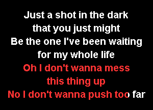 Just a shot in the dark
that you just might
Be the one I've been waiting
for my whole life
Oh I don't wanna mess
this thing up
No I don't wanna push too far