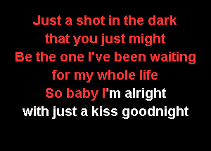 Just a shot in the dark
that you just might
Be the one I've been waiting
for my whole life
So baby I'm alright
with just a kiss goodnight